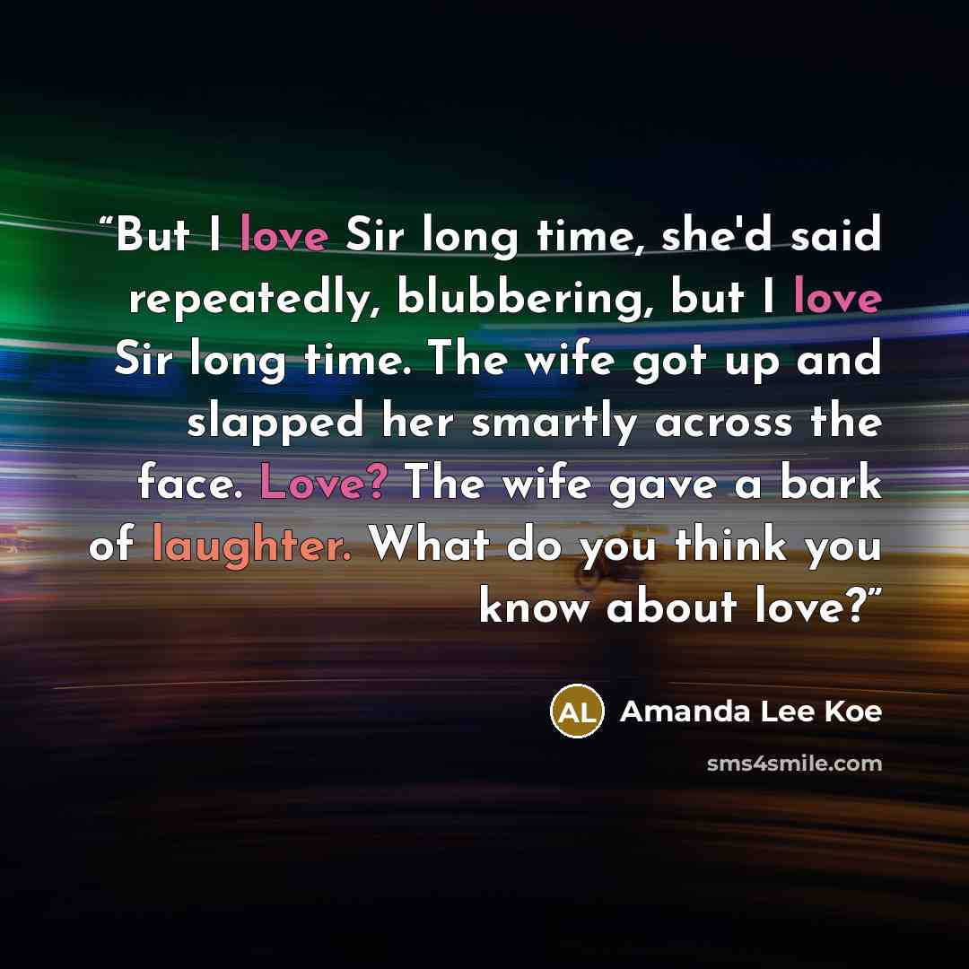 “But I love Sir long time, she'd said repeatedly, blubbering, but I love Sir long time. The wife got up and slapped her smartly across the face. Love? The wife gave a bark of laughter. What do you think you know about love?” quote by Amanda Lee Koe
