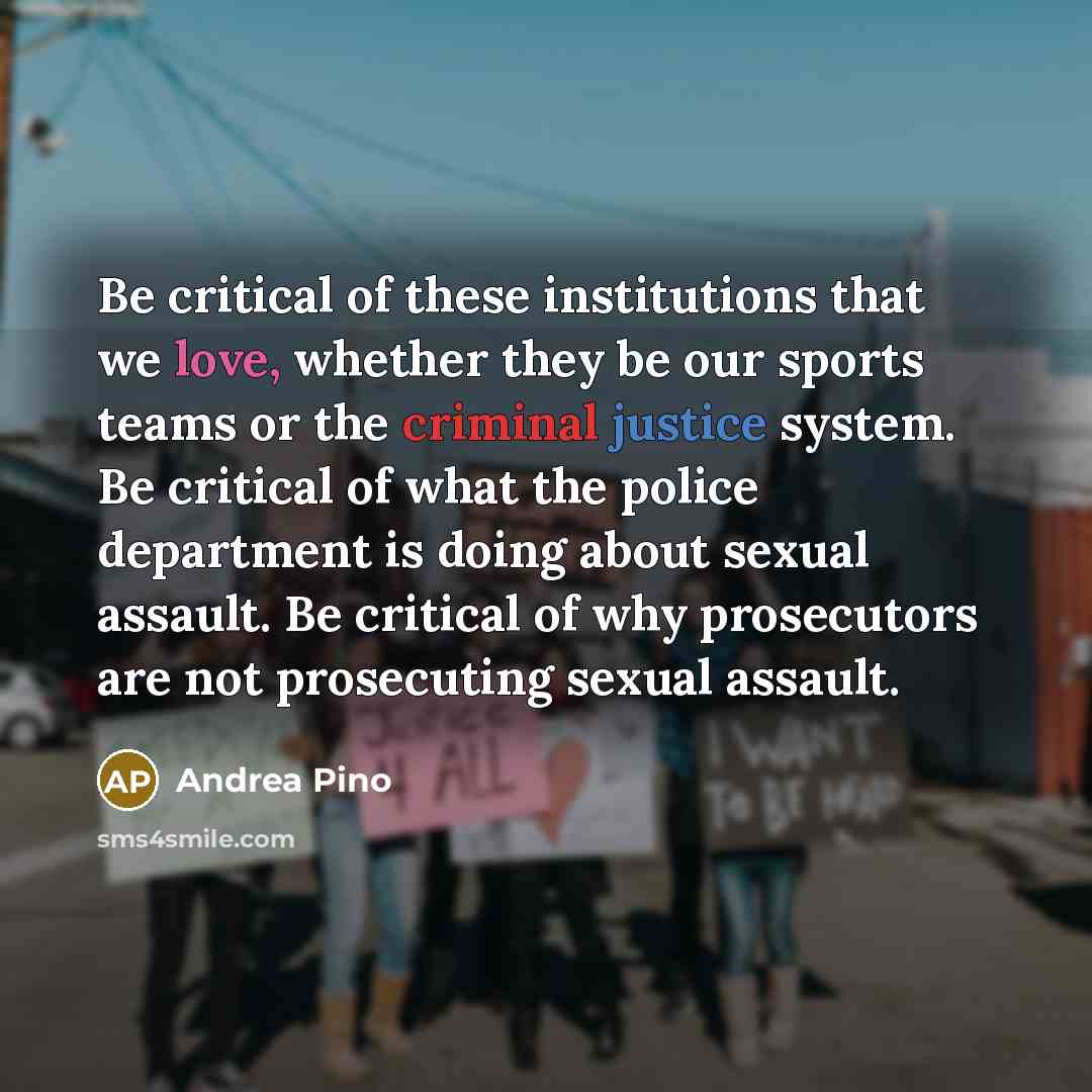 “Be critical of these institutions that we love, whether they be our sports teams or the criminal justice system. Be critical of what the police department is doing about sexual assault. Be critical of why prosecutors are not prosecuting sexual assault.” quote by Andrea Pino