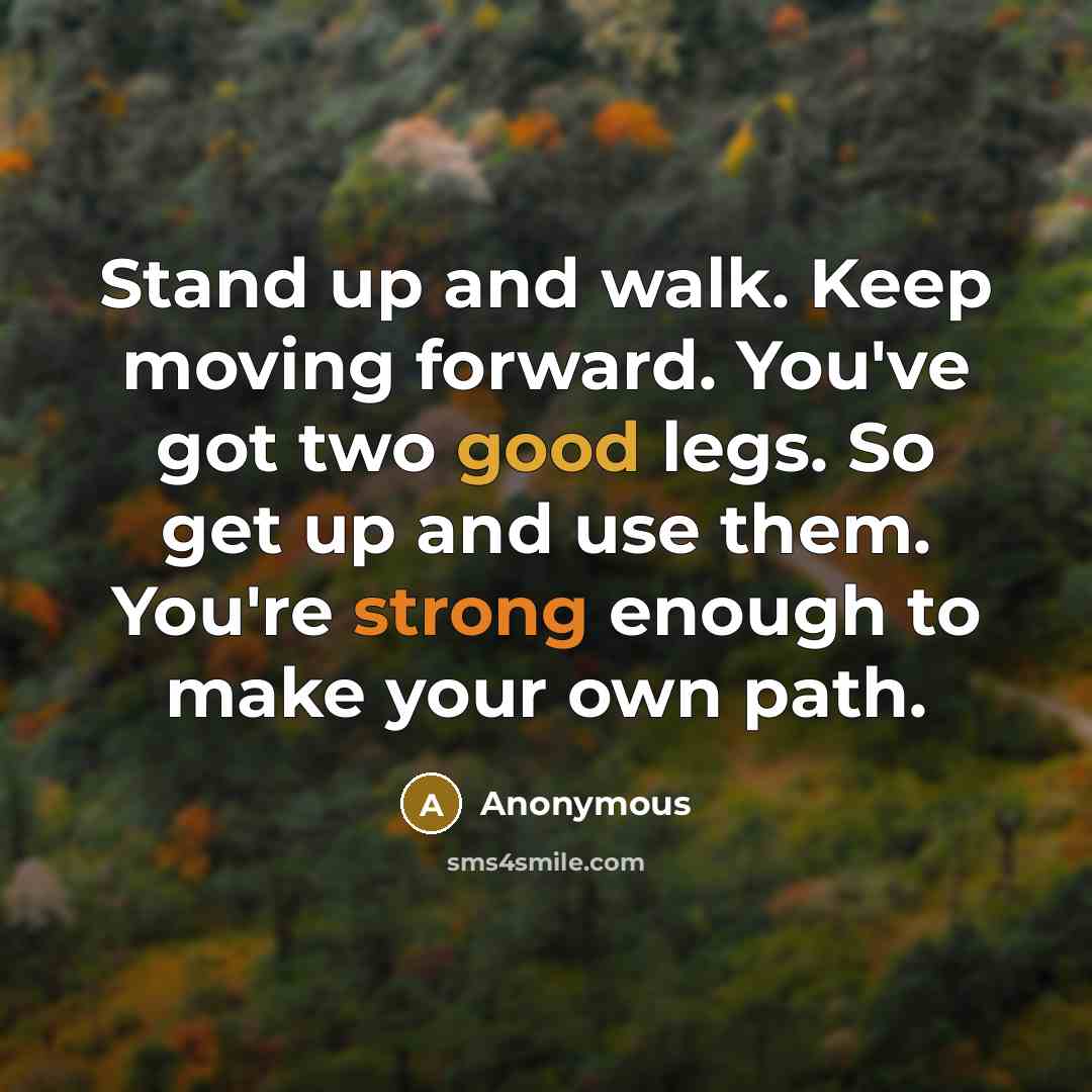 “Stand up and walk. Keep moving forward. You've got two good legs. So get up and use them. You're strong enough to make your own path.” quote by Anonymous