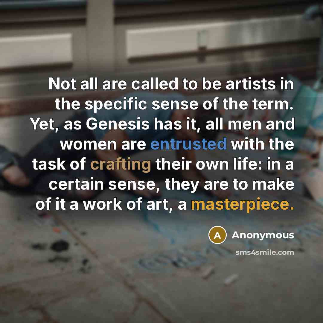 “Not all are called to be artists in the specific sense of the term. Yet, as Genesis has it, all men and women are entrusted with the task of crafting their own life: in a certain sense, they are to make of it a work of art, a masterpiece.” quote by Anonymous