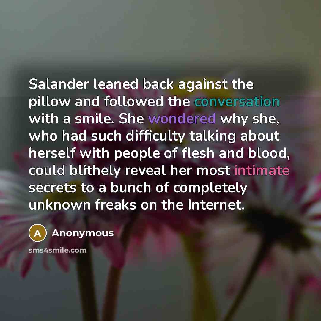 “Salander leaned back against the pillow and followed the conversation with a smile. She wondered why she, who had such difficulty talking about herself with people of flesh and blood, could blithely reveal her most intimate secrets to a bunch of completely unknown freaks on the Internet.” quote by Anonymous