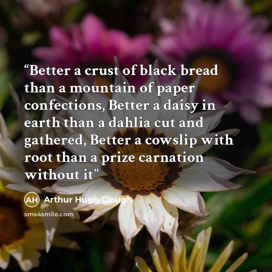 “Better a crust of black bread than a mountain of paper confections, Better a daisy in earth than a dahlia cut and gathered, Better a cowslip with root than a prize carnation without it” quote by Arthur Hugh Clough