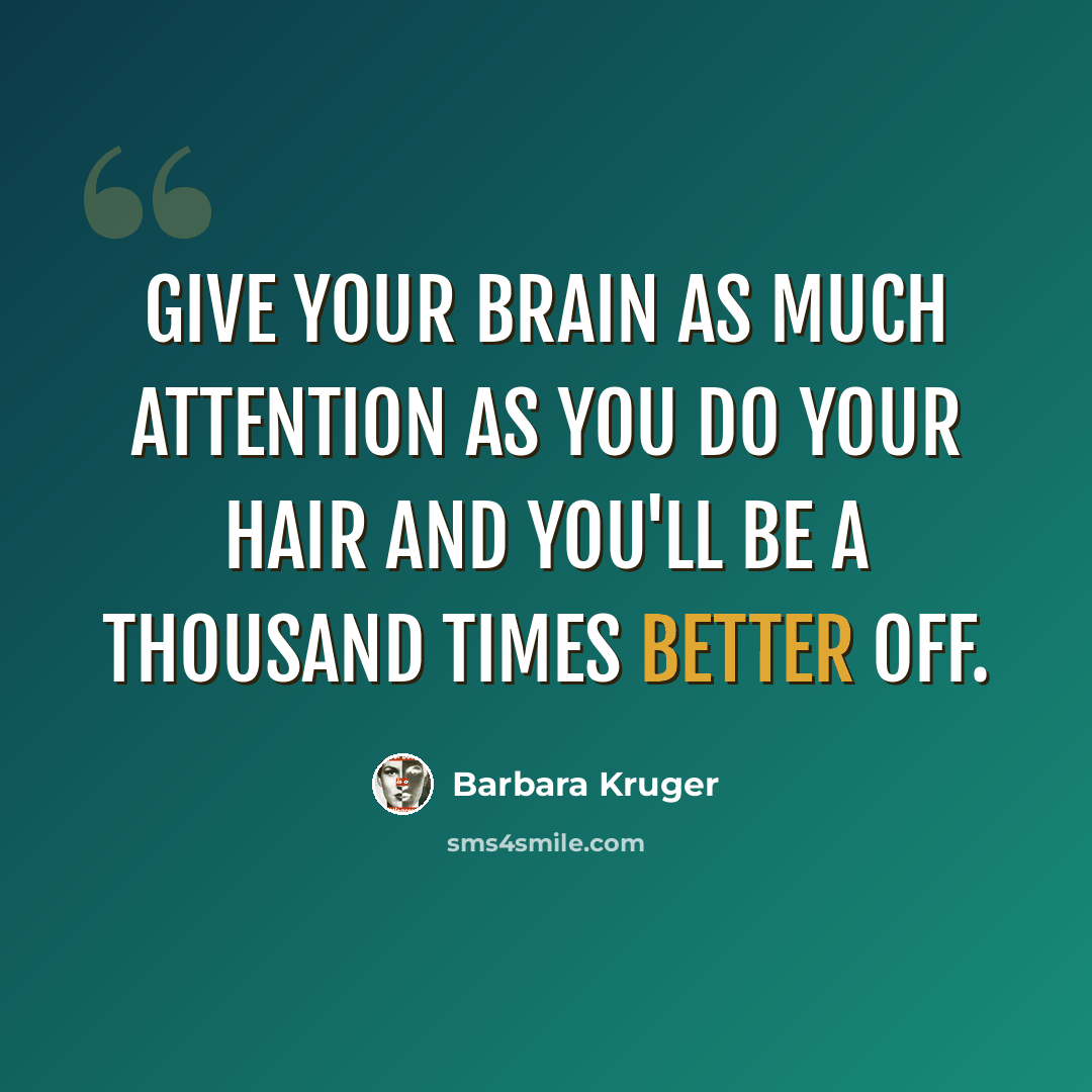 “GIVE YOUR BRAIN AS MUCH ATTENTION AS YOU DO YOUR HAIR AND YOU'LL BE A THOUSAND TIMES BETTER OFF.” quote by Barbara Kruger