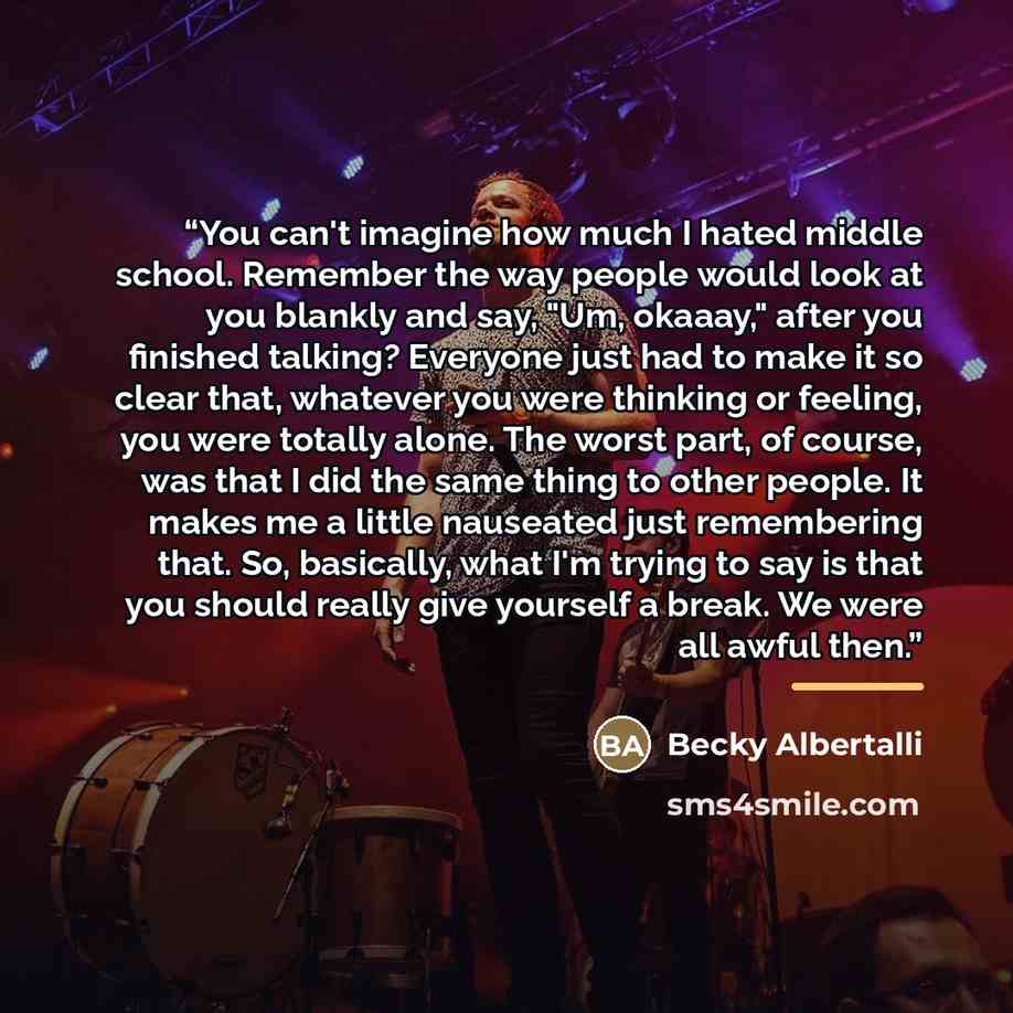 “You can't imagine how much I hated middle school. Remember the way people would look at you blankly and say, "Um, okaaay," after you finished talking? Everyone just had to make it so clear that, whatever you were thinking or feeling, you were totally alone. The worst part, of course, was that I…” quote by Becky Albertalli
