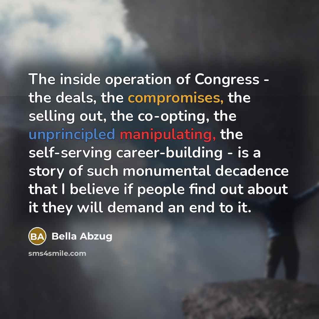 “The inside operation of Congress - the deals, the compromises, the selling out, the co-opting, the unprincipled manipulating, the self-serving career-building - is a story of such monumental decadence that I believe if people find out about it they will demand an end to it.” quote by Bella Abzug