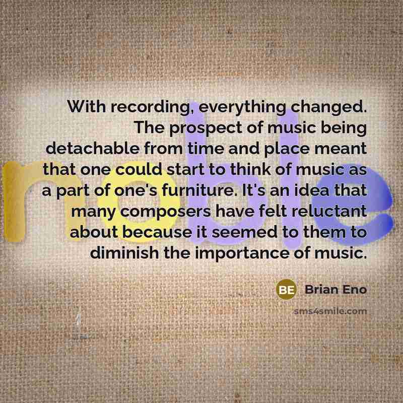 “With recording, everything changed. The prospect of music being detachable from time and place meant that one could start to think of music as a part of one's furniture. It's an idea that many composers have felt reluctant about because it seemed to them to diminish the importance of music.” quote by Brian Eno