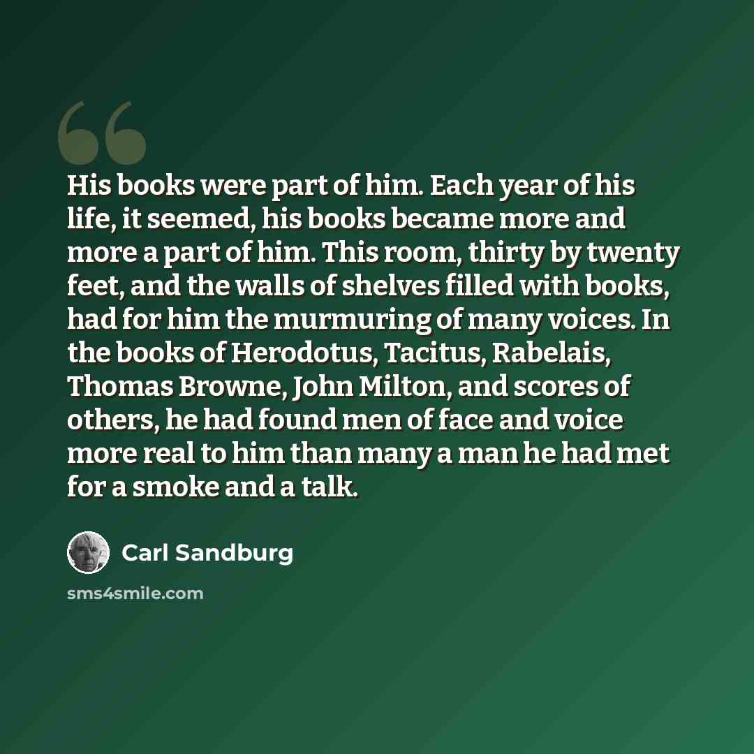 “His books were part of him. Each year of his life, it seemed, his books became more and more a part of him. This room, thirty by twenty feet, and the walls of shelves filled with books, had for him the murmuring of many voices. In the books of Herodotus, Tacitus, Rabelais, Thomas Browne, John…” quote by Carl Sandburg