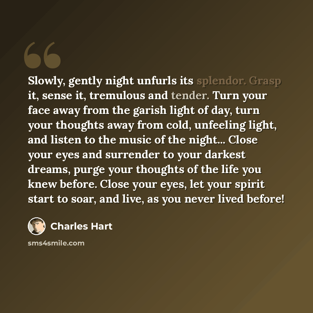 “Slowly, gently night unfurls its splendor. Grasp it, sense it, tremulous and tender. Turn your face away from the garish light of day, turn your thoughts away from cold, unfeeling light, and listen to the music of the night... Close your eyes and surrender to your darkest dreams, purge your…” quote by Charles Hart