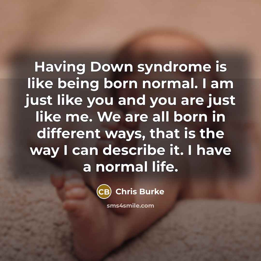 “Having Down syndrome is like being born normal. I am just like you and you are just like me. We are all born in different ways, that is the way I can describe it. I have a normal life.” quote by Chris Burke
