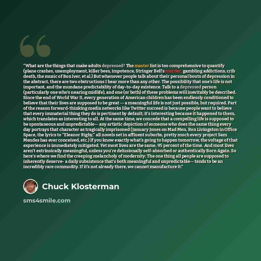 “What are the things that make adults depressed? The master list is too comprehensive to quantify (plane crashes, unemployment, killer bees, impotence, Stringer Bell's murder, gambling addictions, crib death, the music of Bon Iver, et al.) But whenever people talk about their personal bouts of…” quote by Chuck Klosterman