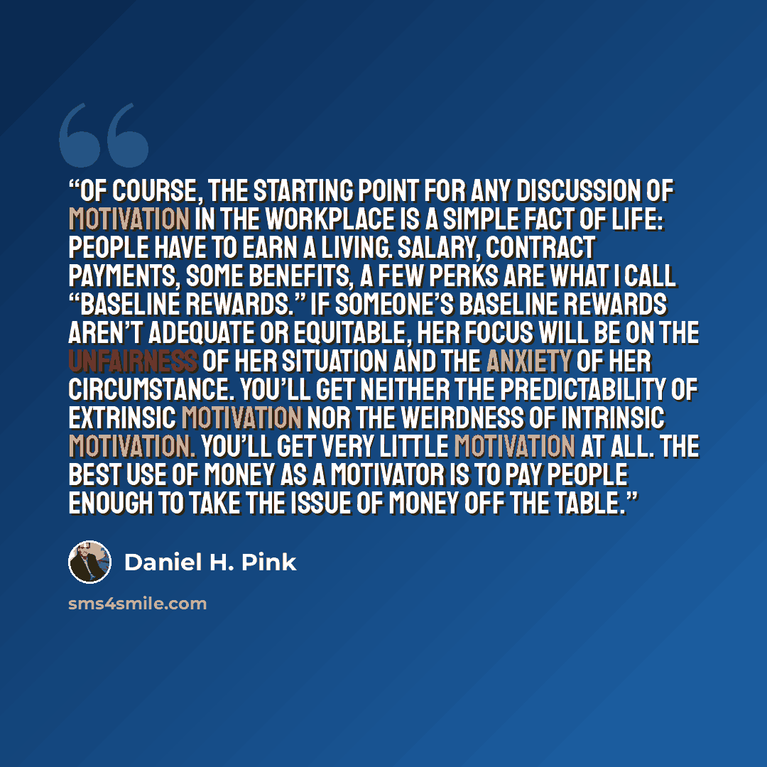 “Of course, the starting point for any discussion of motivation in the workplace is a simple fact of life: People have to earn a living. Salary, contract payments, some benefits, a few perks are what I call “baseline rewards.” If someone’s baseline rewards aren’t adequate or equitable, her focus…” quote by Daniel H. Pink