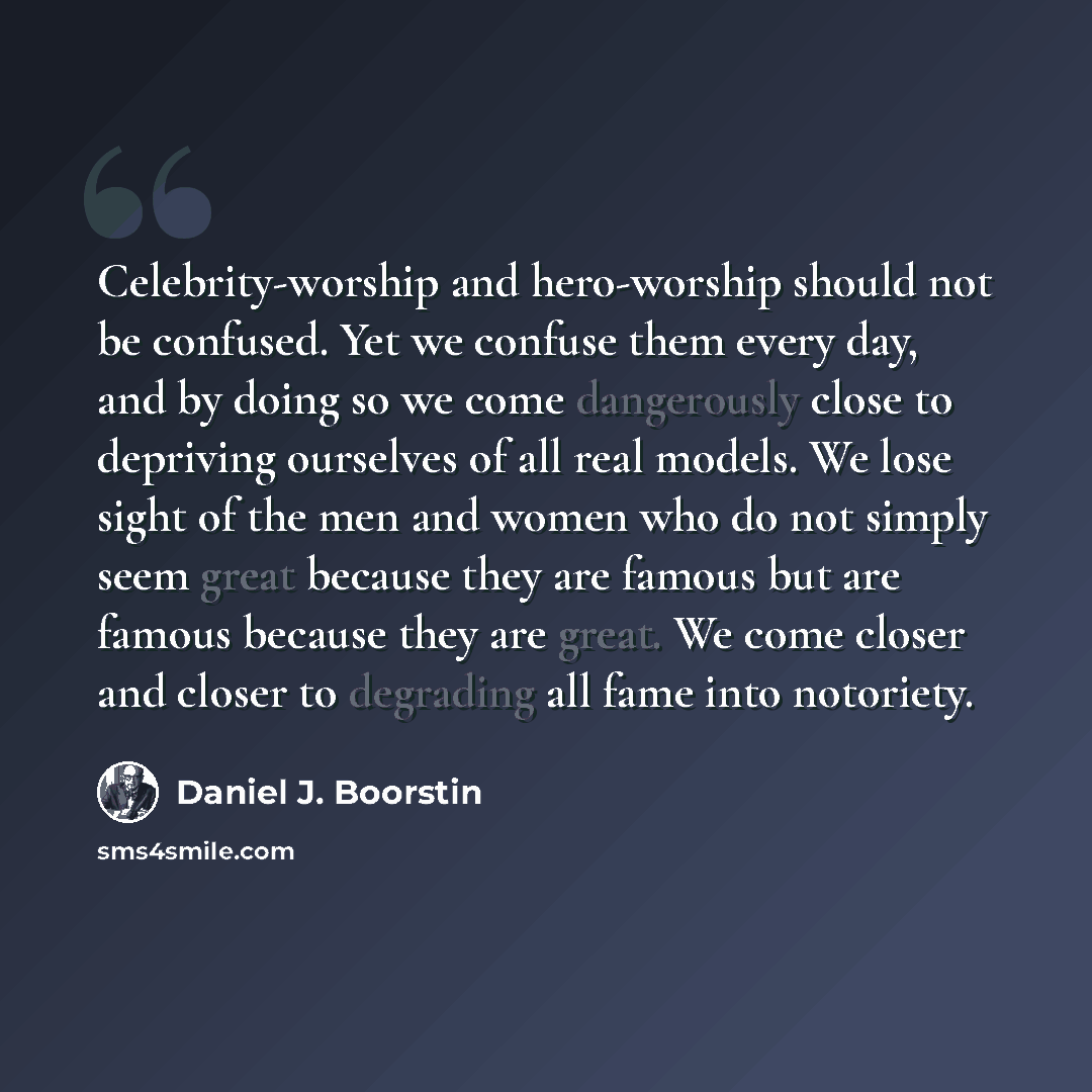 “Celebrity-worship and hero-worship should not be confused. Yet we confuse them every day, and by doing so we come dangerously close to depriving ourselves of all real models. We lose sight of the men and women who do not simply seem great because they are famous but are famous because they are…” quote by Daniel J. Boorstin