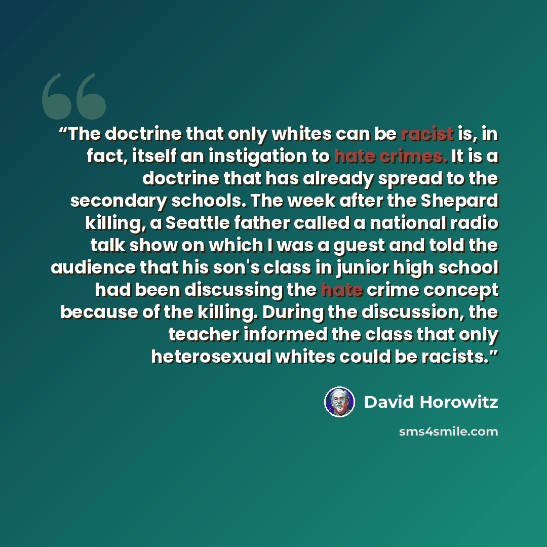 “The doctrine that only whites can be racist is, in fact, itself an instigation to hate crimes. It is a doctrine that has already spread to the secondary schools. The week after the Shepard killing, a Seattle father called a national radio talk show on which I was a guest and told the audience that…” quote by David Horowitz