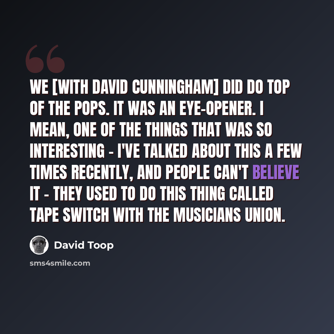 “We [with David Cunningham] did do Top Of The Pops. It was an eye-opener. I mean, one of the things that was so interesting - I've talked about this a few times recently, and people can't believe it - they used to do this thing called tape switch with the Musicians Union.” quote by David Toop