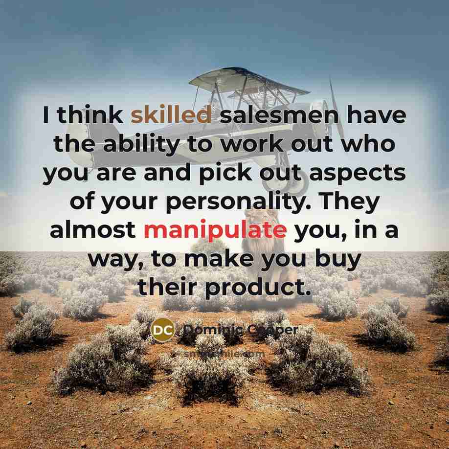 “I think skilled salesmen have the ability to work out who you are and pick out aspects of your personality. They almost manipulate you, in a way, to make you buy their product.” quote by Dominic Cooper
