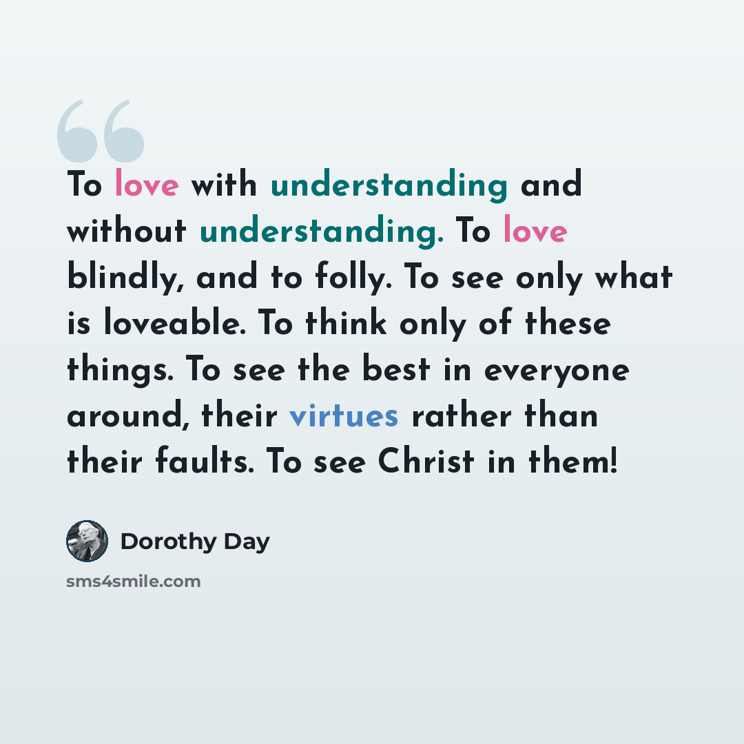 “To love with understanding and without understanding. To love blindly, and to folly. To see only what is loveable. To think only of these things. To see the best in everyone around, their virtues rather than their faults. To see Christ in them!” quote by Dorothy Day