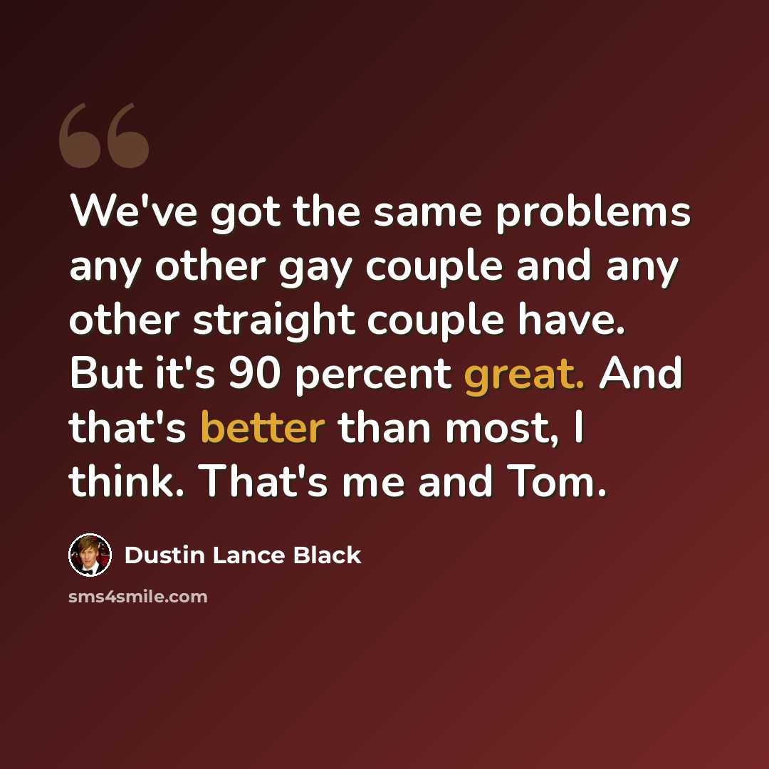 “We've got the same problems any other gay couple and any other straight couple have. But it's 90 percent great. And that's better than most, I think. That's me and Tom.” quote by Dustin Lance Black