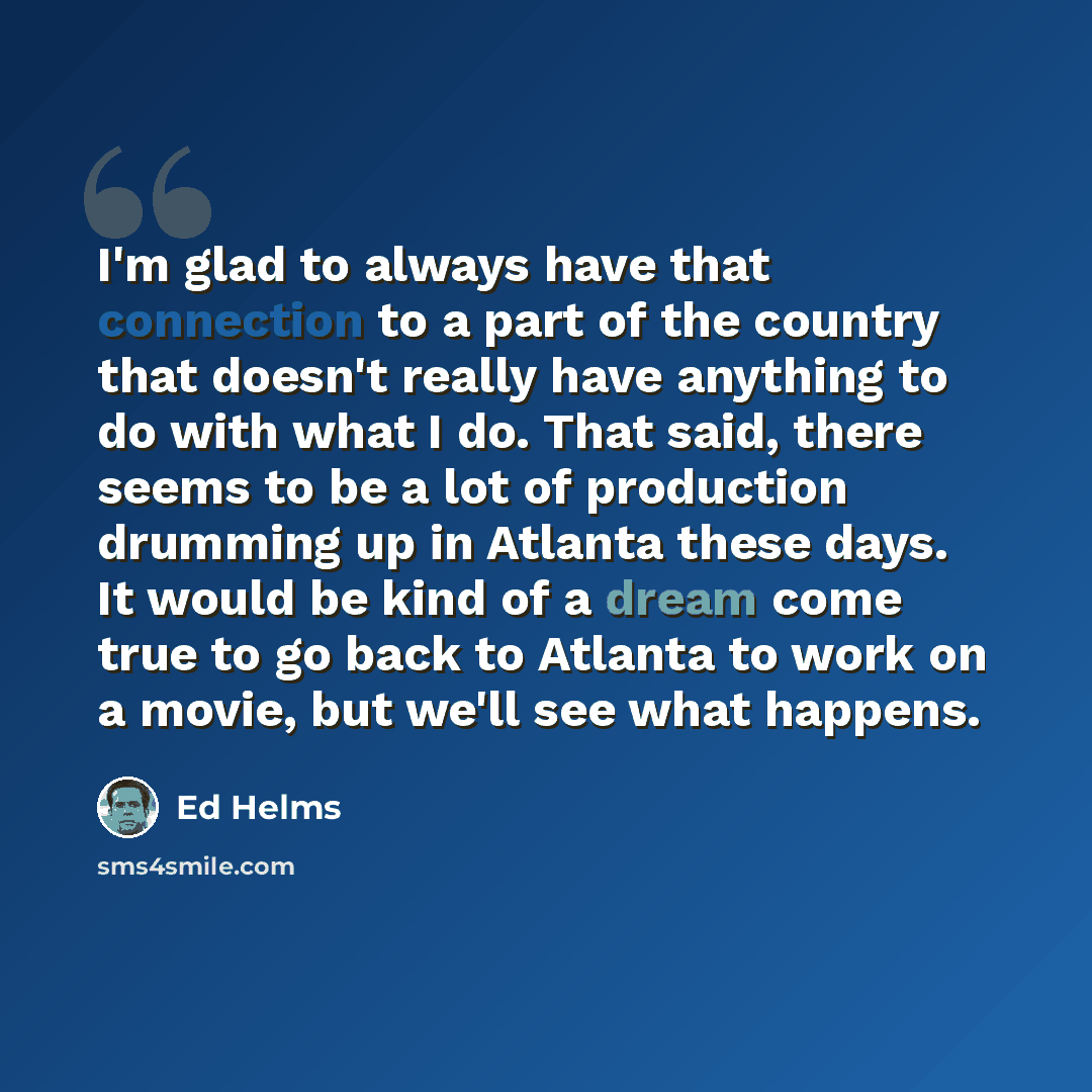 “I'm glad to always have that connection to a part of the country that doesn't really have anything to do with what I do. That said, there seems to be a lot of production drumming up in Atlanta these days. It would be kind of a dream come true to go back to Atlanta to work on a movie, but we'll see…” quote by Ed Helms