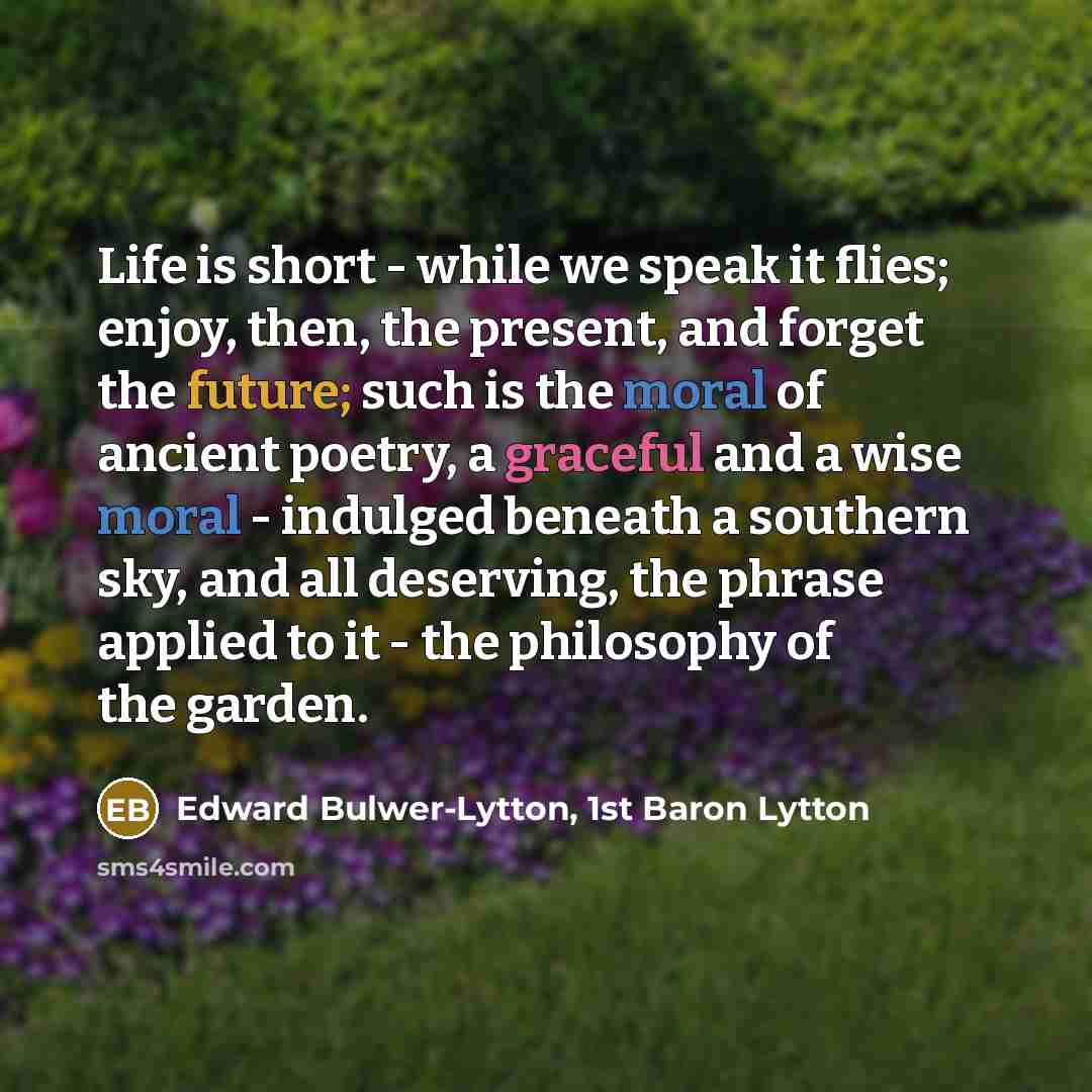 “Life is short - while we speak it flies; enjoy, then, the present, and forget the future; such is the moral of ancient poetry, a graceful and a wise moral - indulged beneath a southern sky, and all deserving, the phrase applied to it - the philosophy of the garden.” quote by Edward Bulwer-Lytton, 1st Baron Lytton