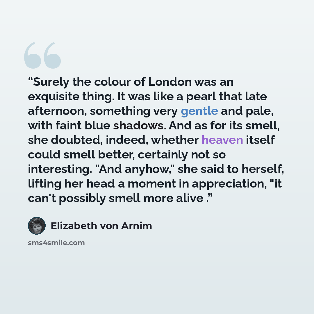“Surely the colour of London was an exquisite thing. It was like a pearl that late afternoon, something very gentle and pale, with faint blue shadows. And as for its smell, she doubted, indeed, whether heaven itself could smell better, certainly not so interesting. "And anyhow," she said to…” quote by Elizabeth von Arnim