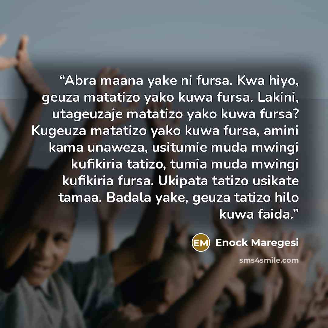“Abra maana yake ni fursa. Kwa hiyo, geuza matatizo yako kuwa fursa. Lakini, utageuzaje matatizo yako kuwa fursa? Kugeuza matatizo yako kuwa fursa, amini kama unaweza, usitumie muda mwingi kufikiria tatizo, tumia muda mwingi kufikiria fursa. Ukipata tatizo usikate tamaa. Badala yake, geuza tatizo…” quote by Enock Maregesi