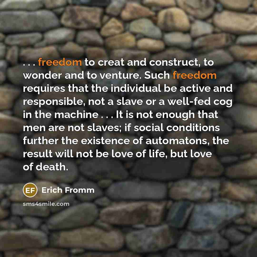 “. . . freedom to creat and construct, to wonder and to venture. Such freedom requires that the individual be active and responsible, not a slave or a well-fed cog in the machine . . . It is not enough that men are not slaves; if social conditions further the existence of automatons, the result…” quote by Erich Fromm