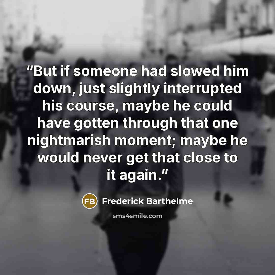 “But if someone had slowed him down, just slightly interrupted his course, maybe he could have gotten through that one nightmarish moment; maybe he would never get that close to it again.” quote by Frederick Barthelme