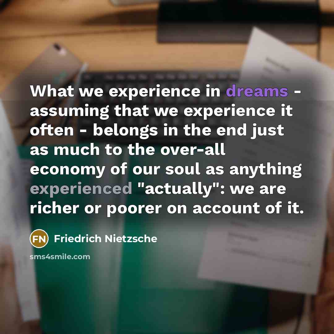 “What we experience in dreams - assuming that we experience it often - belongs in the end just as much to the over-all economy of our soul as anything experienced "actually": we are richer or poorer on account of it.” quote by Friedrich Nietzsche