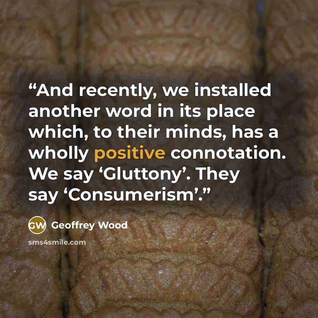 “And recently, we installed another word in its place which, to their minds, has a wholly positive connotation. We say ‘Gluttony’. They say ‘Consumerism’.” quote by Geoffrey Wood
