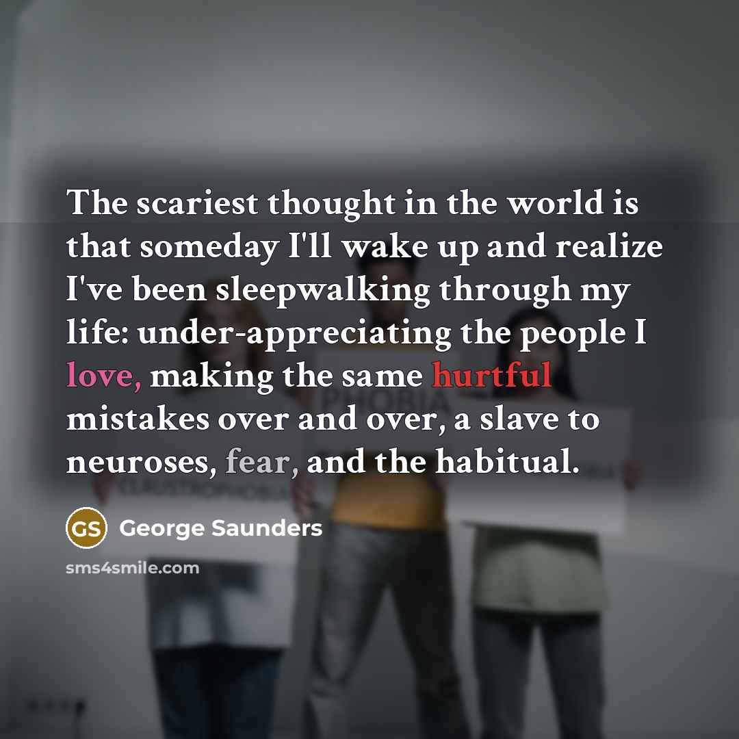 “The scariest thought in the world is that someday I'll wake up and realize I've been sleepwalking through my life: under-appreciating the people I love, making the same hurtful mistakes over and over, a slave to neuroses, fear, and the habitual.” quote by George Saunders