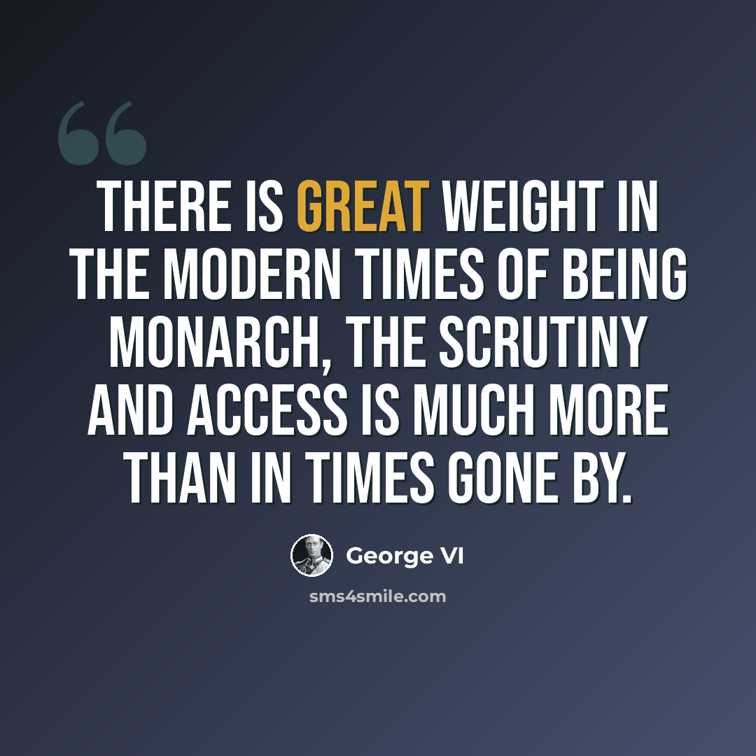 “There is great weight in the modern times of being monarch, the scrutiny and access is much more than in times gone by.” quote by George VI