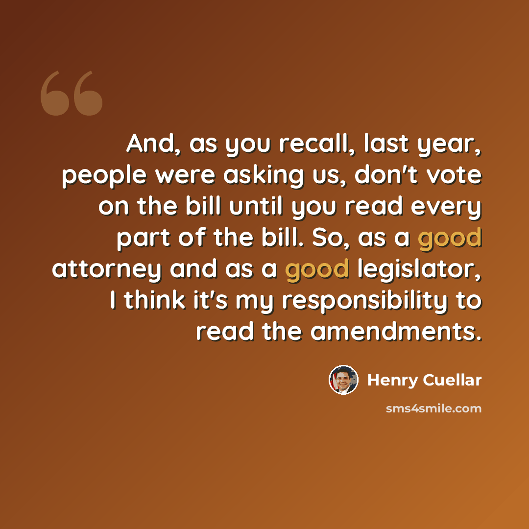 “And, as you recall, last year, people were asking us, don't vote on the bill until you read every part of the bill. So, as a good attorney and as a good legislator, I think it's my responsibility to read the amendments.” quote by Henry Cuellar