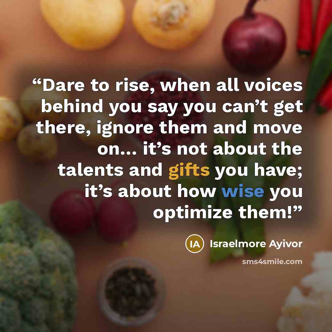 “Dare to rise, when all voices behind you say you can’t get there, ignore them and move on… it’s not about the talents and gifts you have; it’s about how wise you optimize them!” quote by Israelmore Ayivor