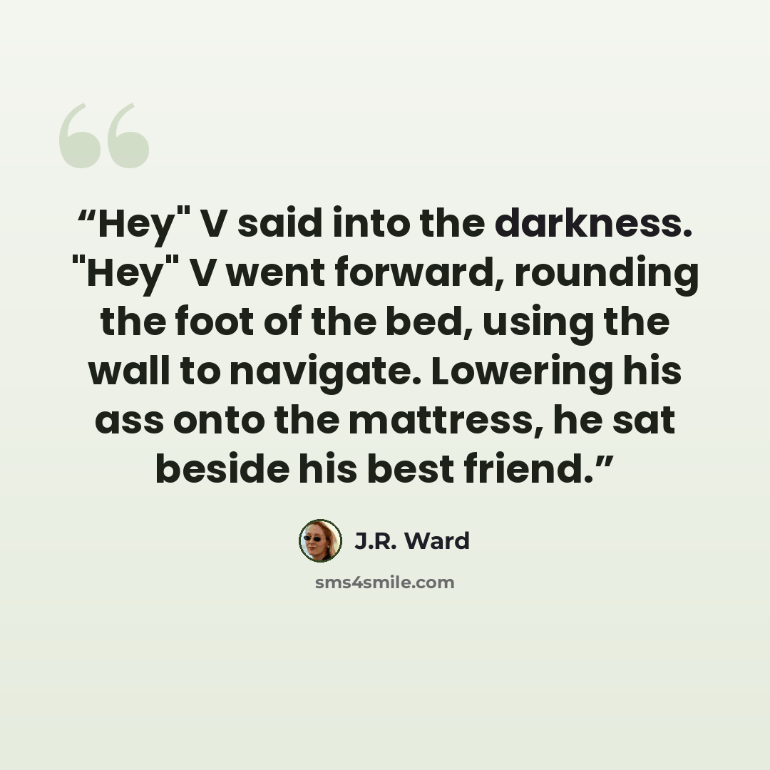 “Hey" V said into the darkness. "Hey" V went forward, rounding the foot of the bed, using the wall to navigate. Lowering his ass onto the mattress, he sat beside his best friend.” quote by J.R. Ward