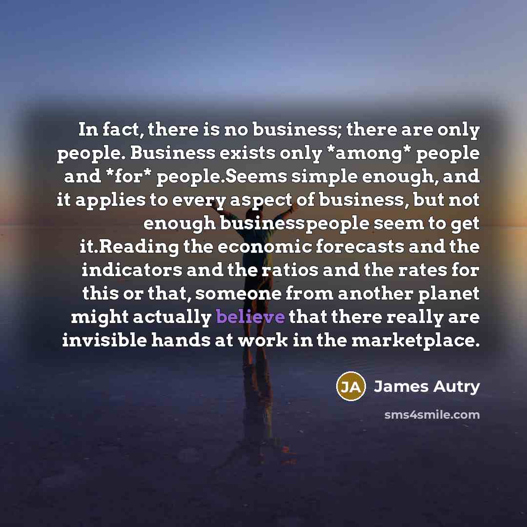 “In fact, there is no business; there are only people. Business exists only *among* people and *for* people.Seems simple enough, and it applies to every aspect of business, but not enough businesspeople seem to get it.Reading the economic forecasts and the indicators and the ratios and the rates…” quote by James Autry