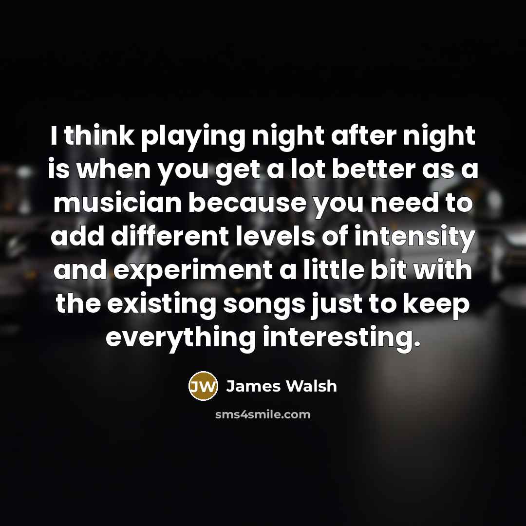 “I think playing night after night is when you get a lot better as a musician because you need to add different levels of intensity and experiment a little bit with the existing songs just to keep everything interesting.” quote by James Walsh
