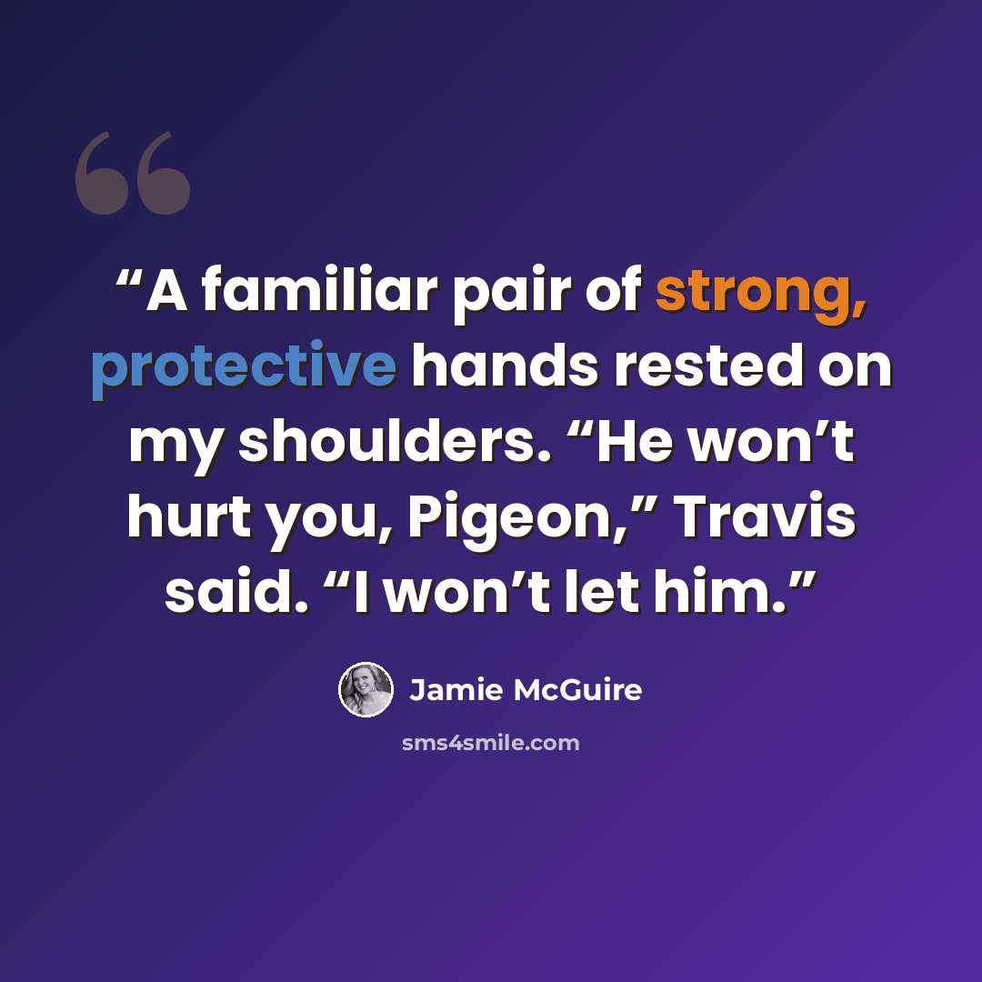 “A familiar pair of strong, protective hands rested on my shoulders. “He won’t hurt you, Pigeon,” Travis said. “I won’t let him.” quote by Jamie McGuire