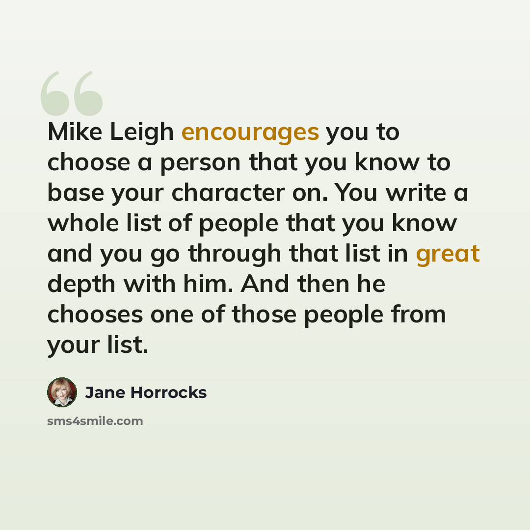 “Mike Leigh encourages you to choose a person that you know to base your character on. You write a whole list of people that you know and you go through that list in great depth with him. And then he chooses one of those people from your list.” quote by Jane Horrocks
