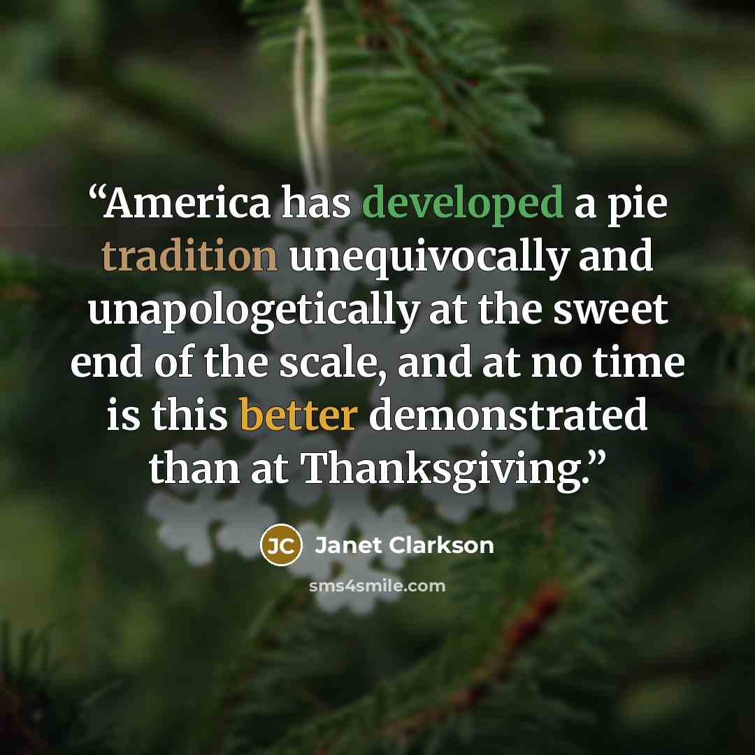 “America has developed a pie tradition unequivocally and unapologetically at the sweet end of the scale, and at no time is this better demonstrated than at Thanksgiving.” quote by Janet Clarkson