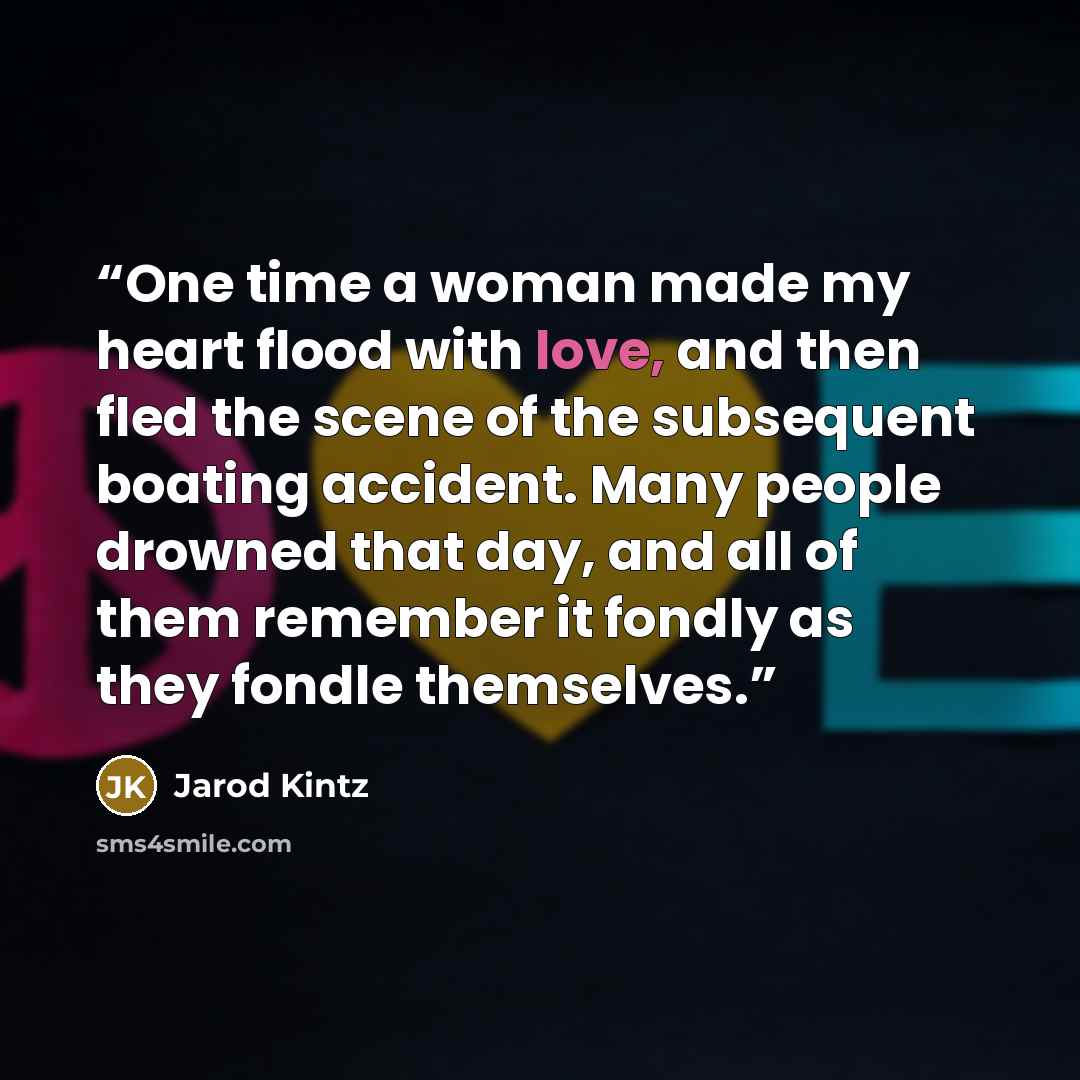 “One time a woman made my heart flood with love, and then fled the scene of the subsequent boating accident. Many people drowned that day, and all of them remember it fondly as they fondle themselves.” quote by Jarod Kintz