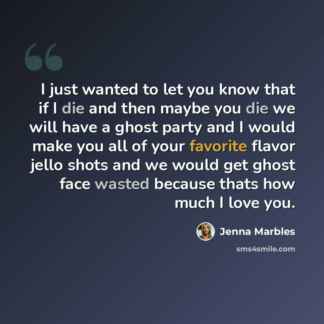 “I just wanted to let you know that if I die and then maybe you die we will have a ghost party and I would make you all of your favorite flavor jello shots and we would get ghost face wasted because thats how much I love you.” quote by Jenna Marbles