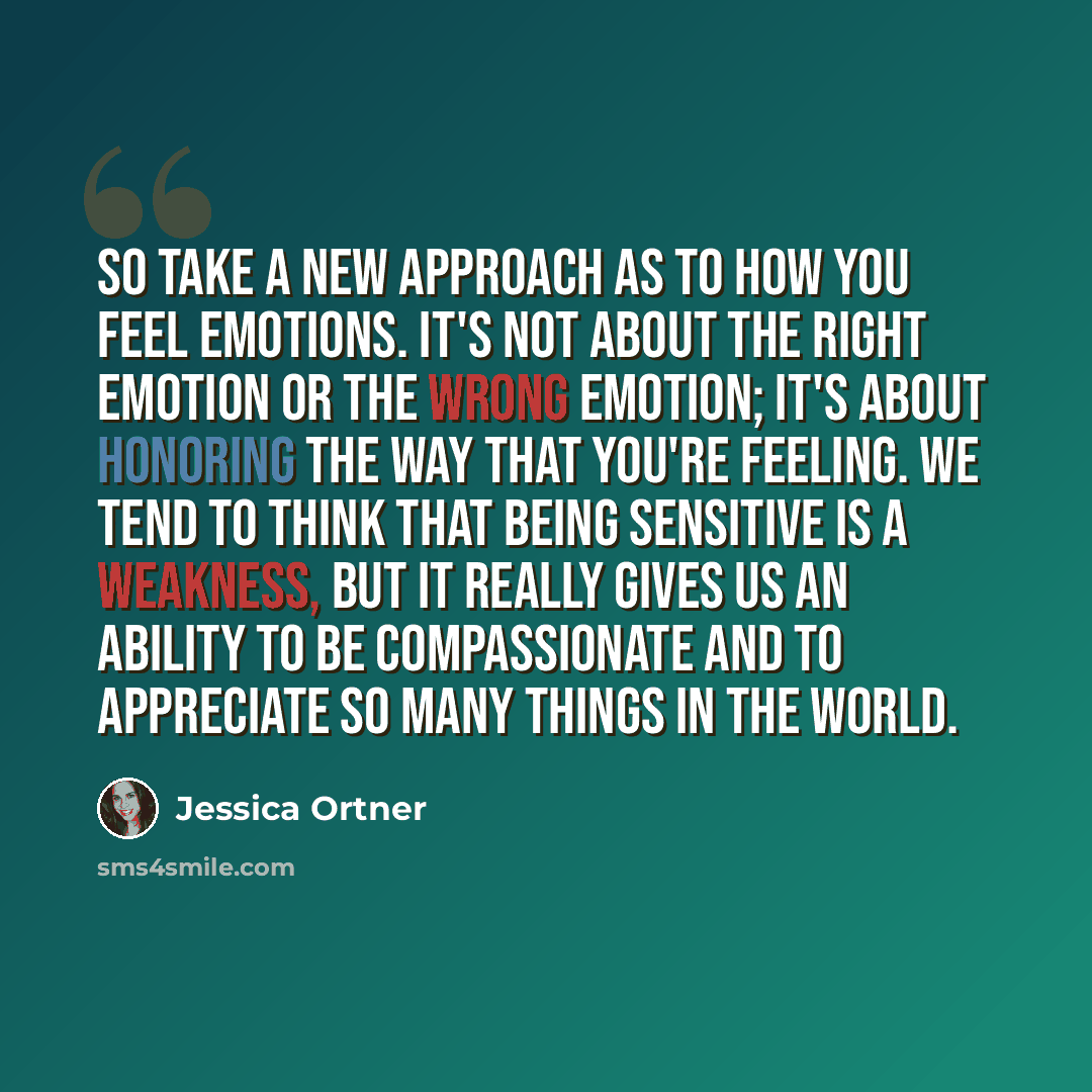 “So take a new approach as to how you feel emotions. It's not about the right emotion or the wrong emotion; it's about honoring the way that you're feeling. We tend to think that being sensitive is a weakness, but it really gives us an ability to be compassionate and to appreciate so many things in…” quote by Jessica Ortner