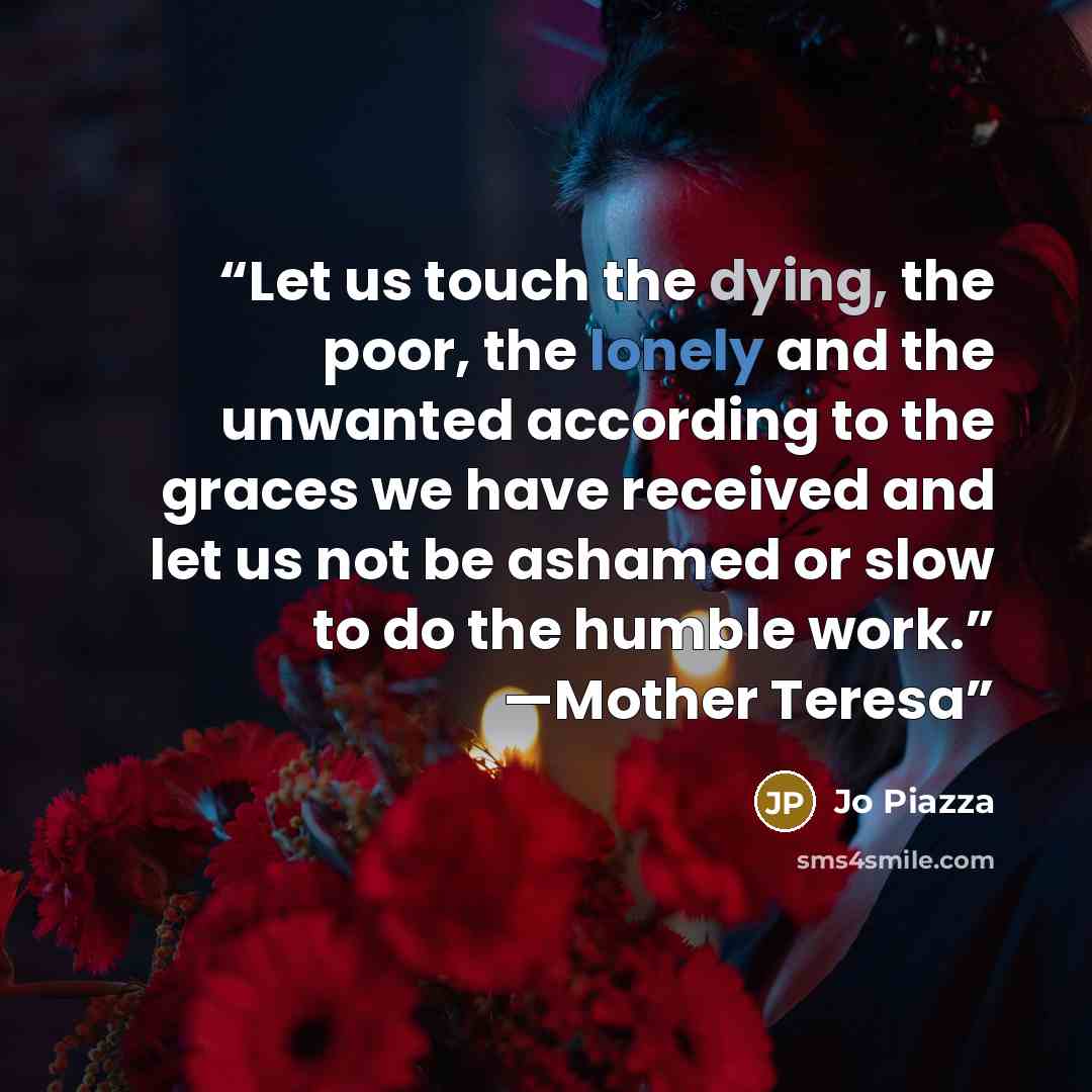 “Let us touch the dying, the poor, the lonely and the unwanted according to the graces we have received and let us not be ashamed or slow to do the humble work.” —Mother Teresa” quote by Jo Piazza