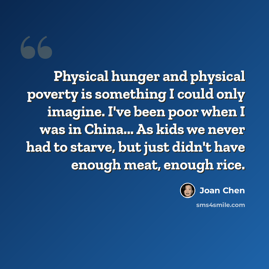 “Physical hunger and physical poverty is something I could only imagine. I've been poor when I was in China... As kids we never had to starve, but just didn't have enough meat, enough rice.” quote by Joan Chen