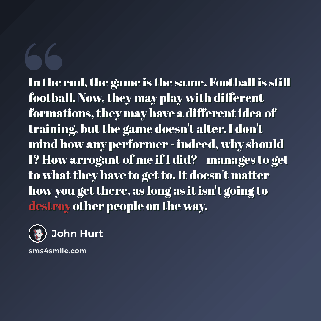 “In the end, the game is the same. Football is still football. Now, they may play with different formations, they may have a different idea of training, but the game doesn't alter. I don't mind how any performer - indeed, why should I? How arrogant of me if I did? - manages to get to what they have…” quote by John Hurt