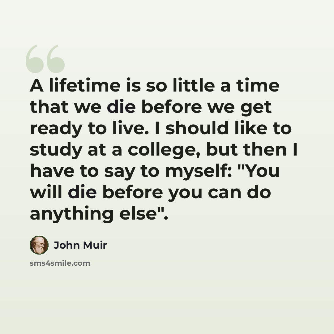 “A lifetime is so little a time that we die before we get ready to live. I should like to study at a college, but then I have to say to myself: "You will die before you can do anything else".” quote by John Muir