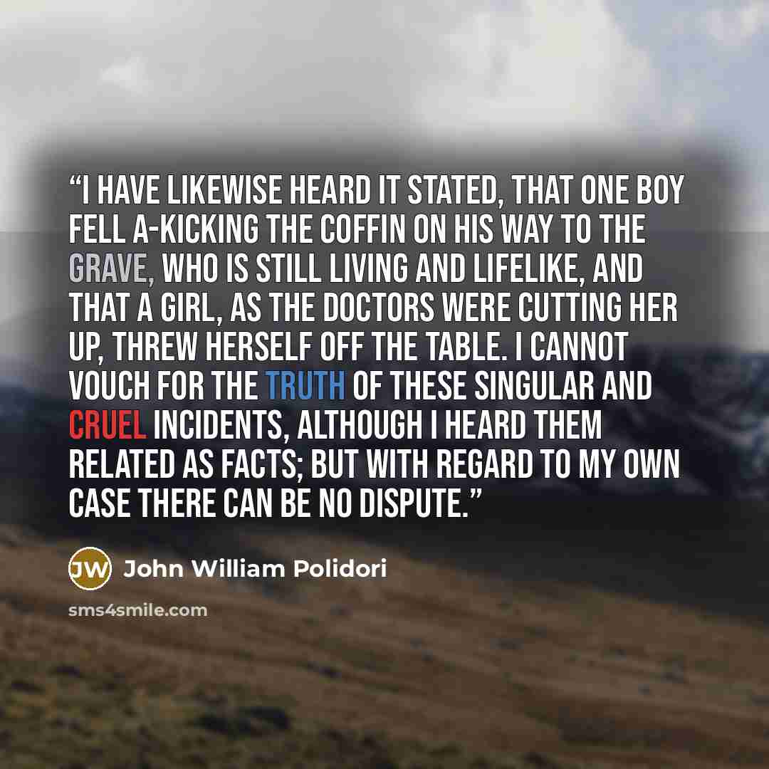 “I have likewise heard it stated, that one boy fell a-kicking the coffin on his way to the grave, who is still living and lifelike, and that a girl, as the doctors were cutting her up, threw herself off the table. I cannot vouch for the truth of these singular and cruel incidents, although I heard…” quote by John William Polidori