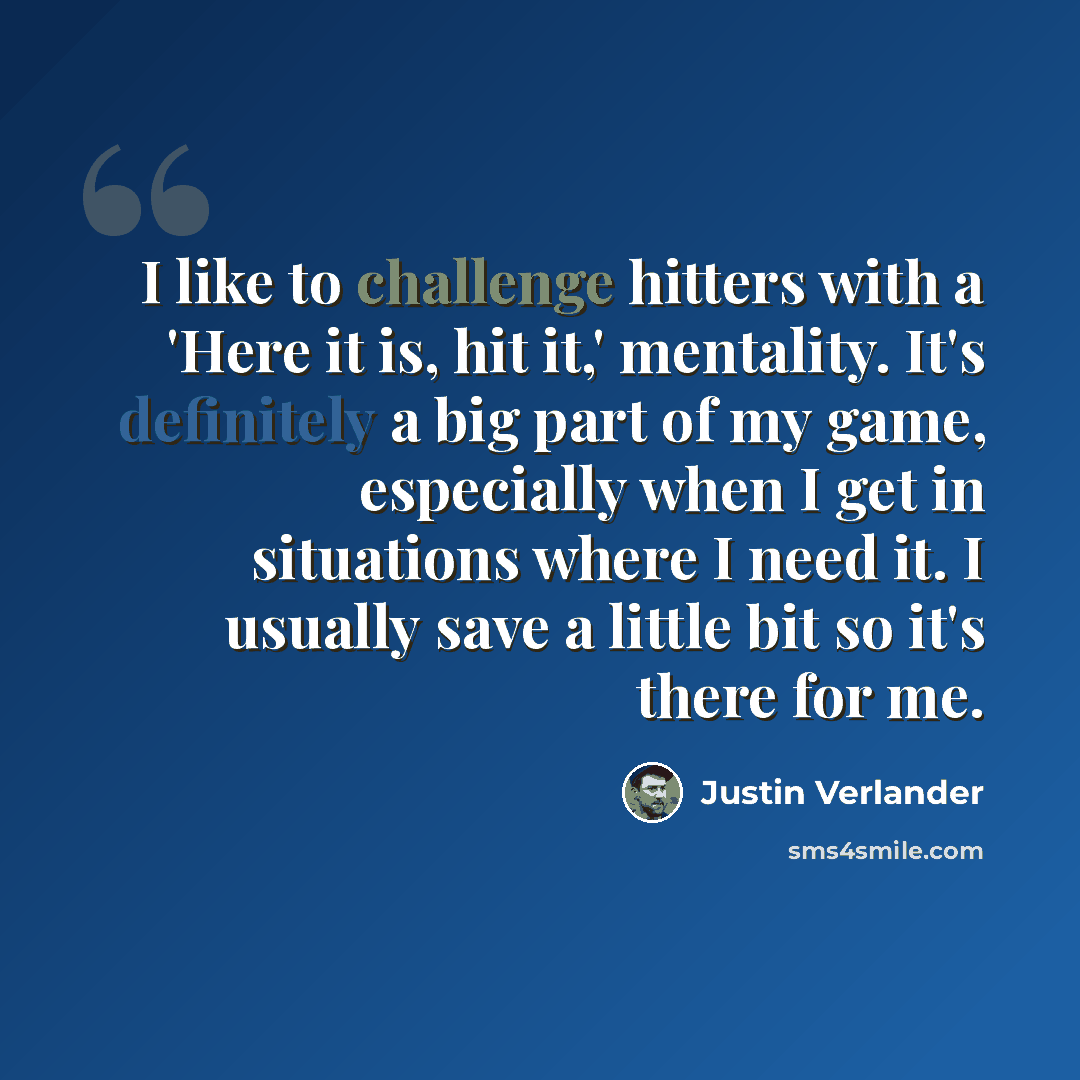 “I like to challenge hitters with a 'Here it is, hit it,' mentality. It's definitely a big part of my game, especially when I get in situations where I need it. I usually save a little bit so it's there for me.” quote by Justin Verlander