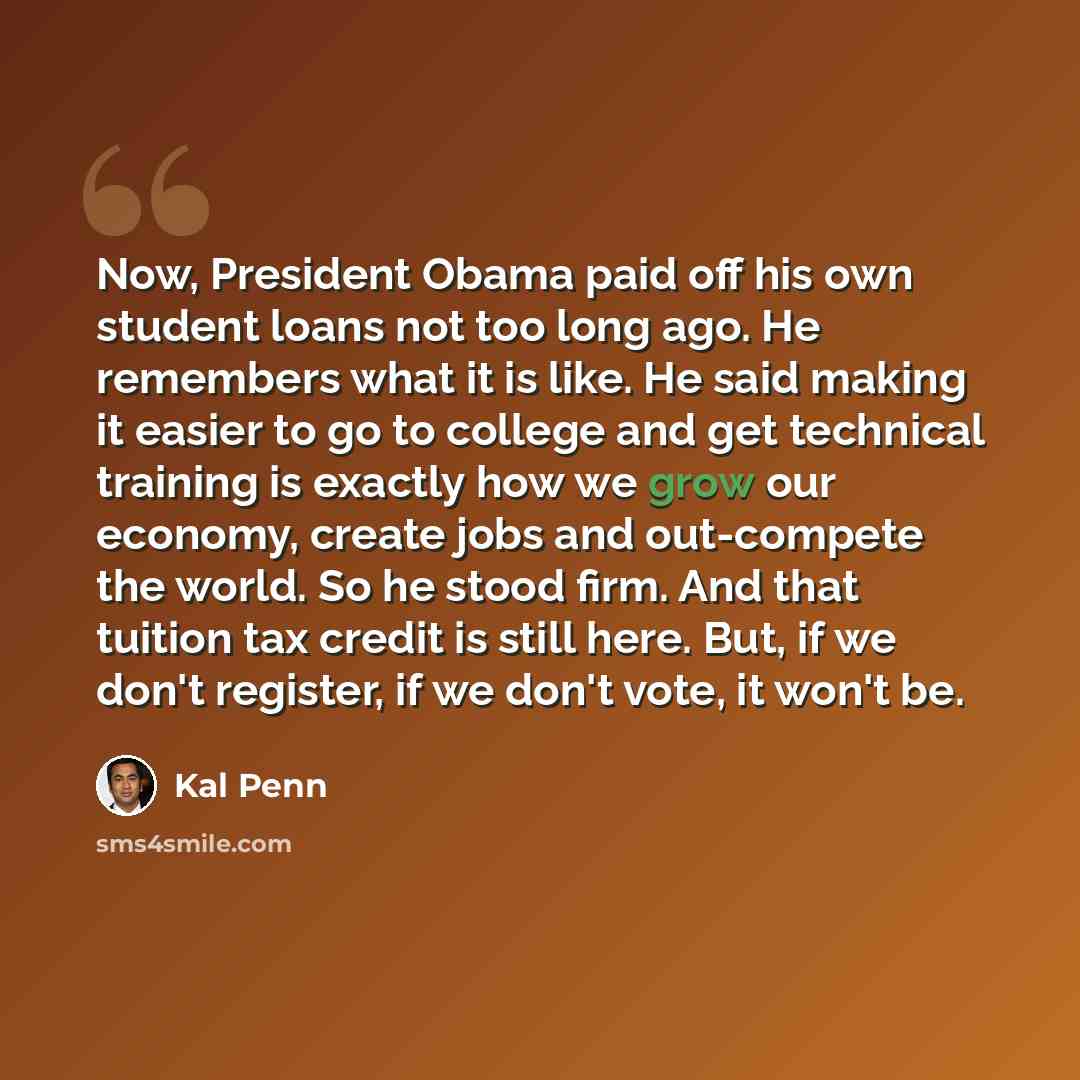 “Now, President Obama paid off his own student loans not too long ago. He remembers what it is like. He said making it easier to go to college and get technical training is exactly how we grow our economy, create jobs and out-compete the world. So he stood firm. And that tuition tax credit is still…” quote by Kal Penn