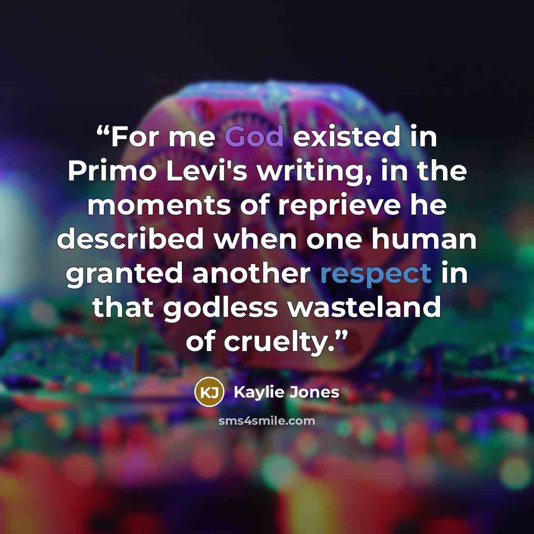 “For me God existed in Primo Levi's writing, in the moments of reprieve he described when one human granted another respect in that godless wasteland of cruelty.” quote by Kaylie Jones